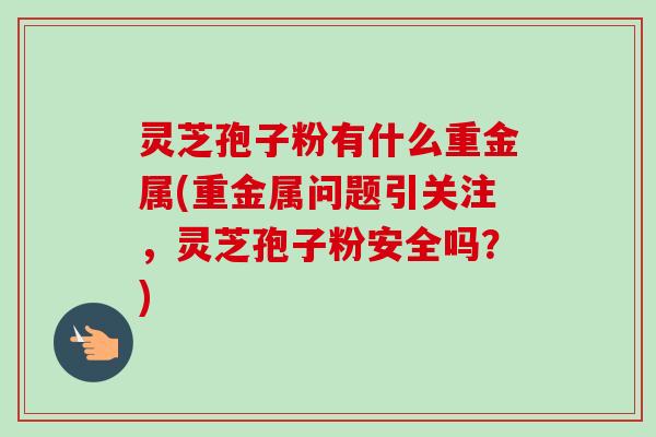 灵芝孢子粉有什么重金属(重金属问题引关注，灵芝孢子粉安全吗？)