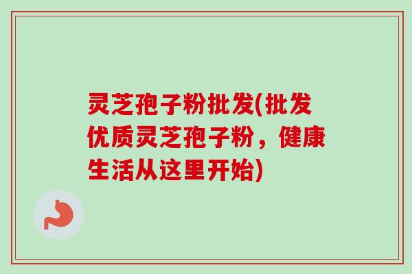 灵芝孢子粉批发(批发优质灵芝孢子粉，健康生活从这里开始)