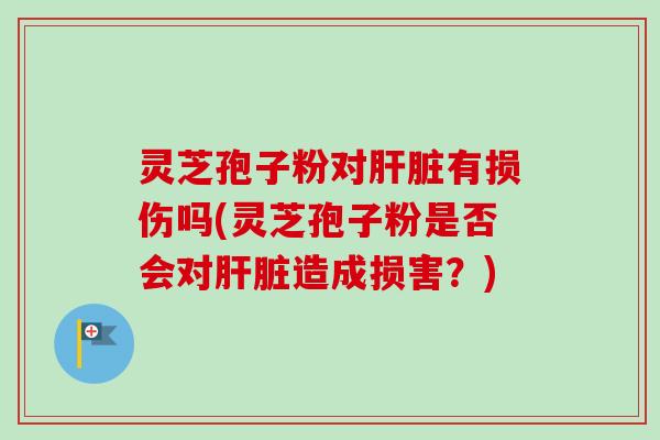 灵芝孢子粉对肝脏有损伤吗(灵芝孢子粉是否会对肝脏造成损害？)