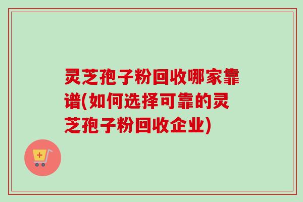 灵芝孢子粉回收哪家靠谱(如何选择可靠的灵芝孢子粉回收企业)