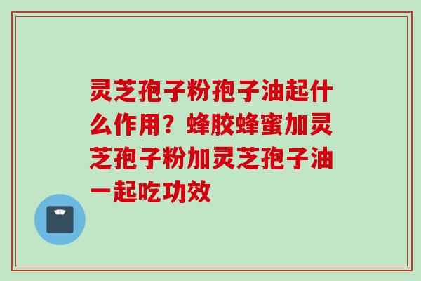 灵芝孢子粉孢子油起什么作用？蜂胶蜂蜜加灵芝孢子粉加灵芝孢子油一起吃功效