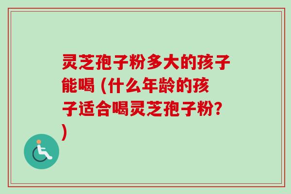 灵芝孢子粉多大的孩子能喝 (什么年龄的孩子适合喝灵芝孢子粉?) 灵芝孢子粉多大的孩子能喝 (什么年龄的孩子适合喝灵芝孢子粉?)