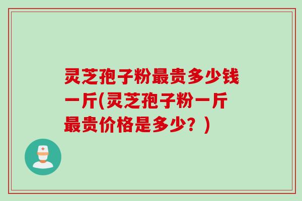 灵芝孢子粉最贵多少钱一斤(灵芝孢子粉一斤最贵价格是多少？)