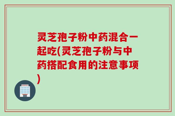 灵芝孢子粉中药混合一起吃(灵芝孢子粉与中药搭配食用的注意事项)