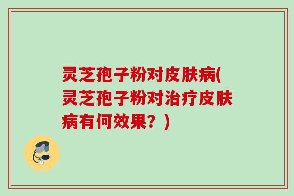 灵芝孢子粉对皮肤病(灵芝孢子粉对治疗皮肤病有何效果？)