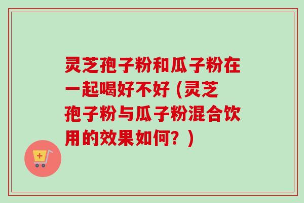 灵芝孢子粉和瓜子粉在一起喝好不好 (灵芝孢子粉与瓜子粉混合饮用的效果如何？)