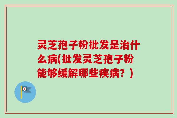 灵芝孢子粉批发是治什么病(批发灵芝孢子粉能够缓解哪些疾病？)
