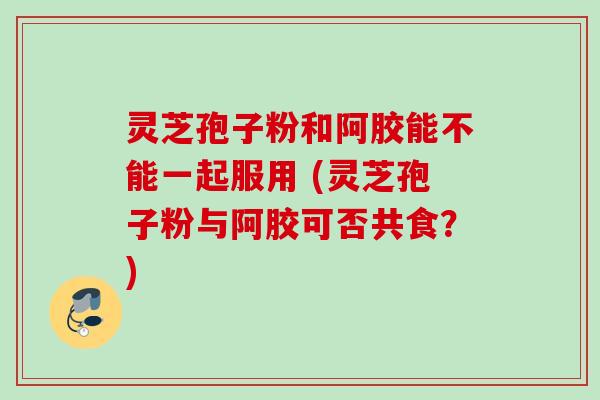 灵芝孢子粉和阿胶能不能一起服用 (灵芝孢子粉与阿胶可否共食？)