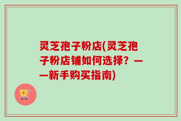 灵芝孢子粉店(灵芝孢子粉店铺如何选择？——新手购买指南)