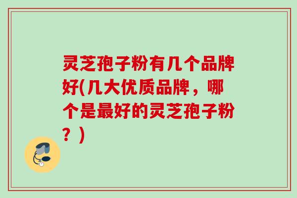 灵芝孢子粉有几个品牌好(几大优质品牌，哪个是最好的灵芝孢子粉？)