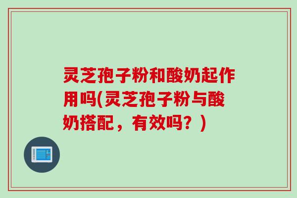 灵芝孢子粉和酸奶起作用吗(灵芝孢子粉与酸奶搭配，有效吗？)