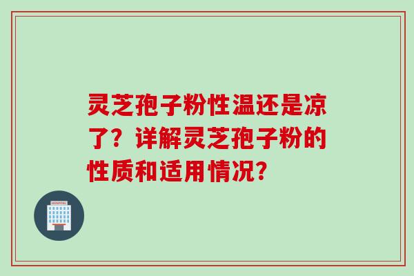 灵芝孢子粉性温还是凉了？详解灵芝孢子粉的性质和适用情况？