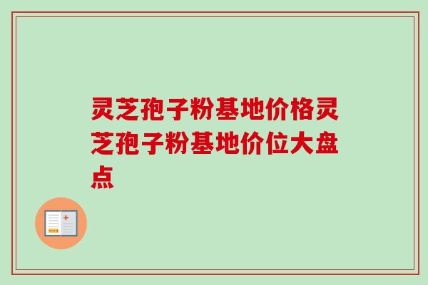 灵芝孢子粉基地价格灵芝孢子粉基地价位大盘点