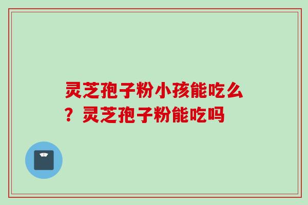 灵芝孢子粉小孩能吃么？灵芝孢子粉能吃吗