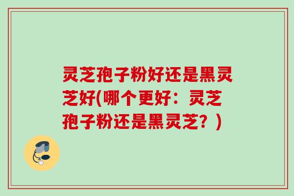 灵芝孢子粉好还是黑灵芝好(哪个更好：灵芝孢子粉还是黑灵芝？)
