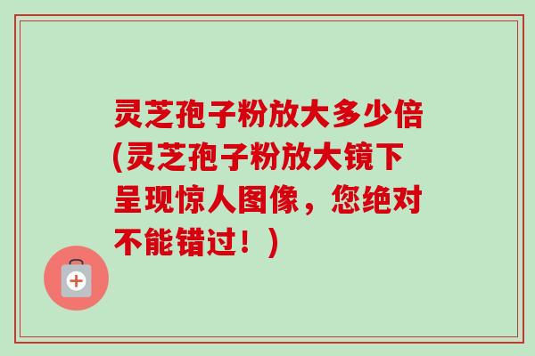 灵芝孢子粉放大多少倍(灵芝孢子粉放大镜下呈现惊人图像，您绝对不能错过！)