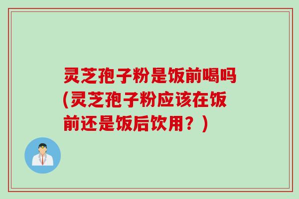 灵芝孢子粉是饭前喝吗(灵芝孢子粉应该在饭前还是饭后饮用？)