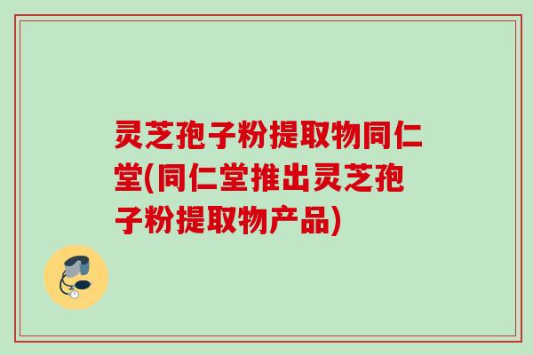 灵芝孢子粉提取物同仁堂(同仁堂推出灵芝孢子粉提取物产品)