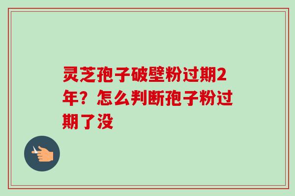 灵芝孢子破壁粉过期2年？怎么判断孢子粉过期了没