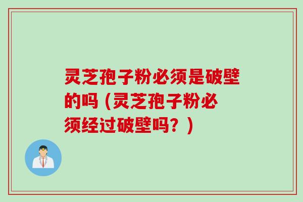 灵芝孢子粉必须是破壁的吗 (灵芝孢子粉必须经过破壁吗？)