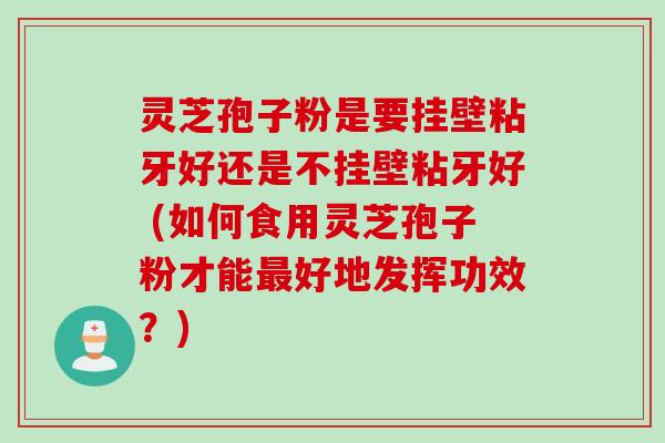 灵芝孢子粉是要挂壁粘牙好还是不挂壁粘牙好 (如何食用灵芝孢子粉才能最好地发挥功效？)