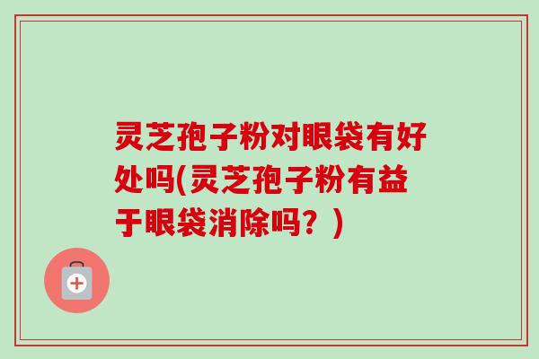 灵芝孢子粉对眼袋有好处吗(灵芝孢子粉有益于眼袋消除吗？)
