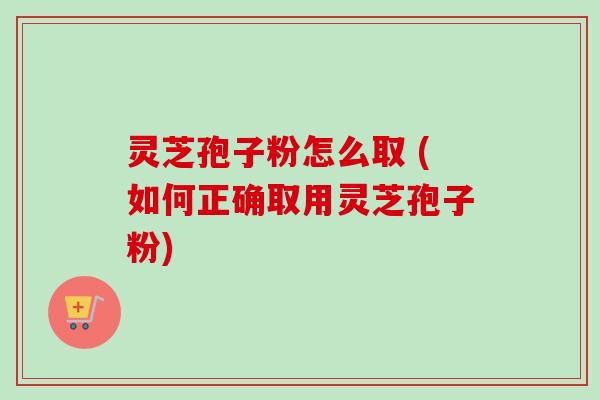 灵芝孢子粉怎么取 (如何正确取用灵芝孢子粉)