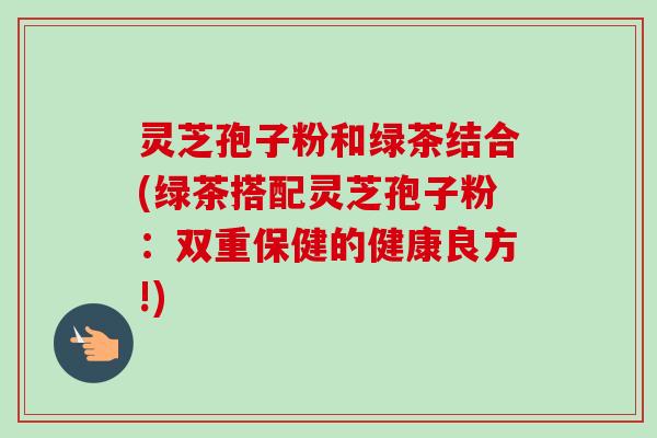 灵芝孢子粉和绿茶结合(绿茶搭配灵芝孢子粉：双重保健的健康良方!)