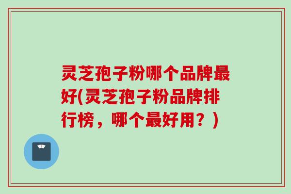 灵芝孢子粉哪个品牌最好(灵芝孢子粉品牌排行榜，哪个最好用？)