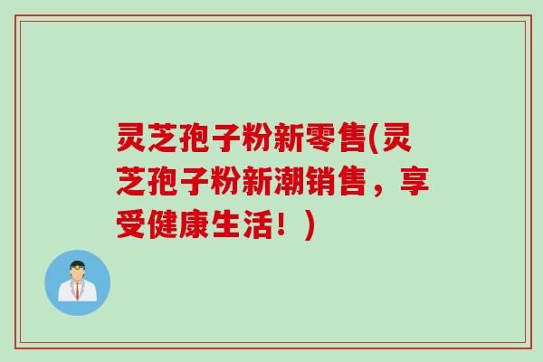 灵芝孢子粉新零售(灵芝孢子粉新潮销售,享受健康生活!) 灵芝孢子粉新零售(灵芝孢子粉新潮销售,享受健康生活!)