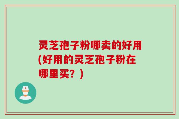 灵芝孢子粉哪卖的好用(好用的灵芝孢子粉在哪里买？)