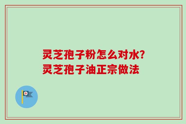 灵芝孢子粉怎么对水?灵芝孢子油正宗做法 灵芝孢子粉怎么对水?灵芝孢子油正宗做法