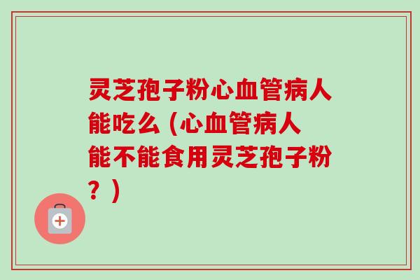 灵芝孢子粉心人能吃么 (心人能不能食用灵芝孢子粉?) 灵芝孢子粉心人能吃么 (心人能不能食用灵芝孢子粉?)