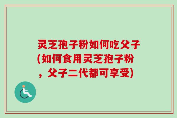 灵芝孢子粉如何吃父子(如何食用灵芝孢子粉，父子二代都可享受)