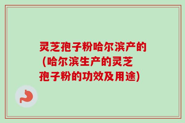 灵芝孢子粉哈尔滨产的 (哈尔滨生产的灵芝孢子粉的功效及用途)