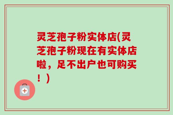灵芝孢子粉实体店(灵芝孢子粉现在有实体店啦，足不出户也可购买！)