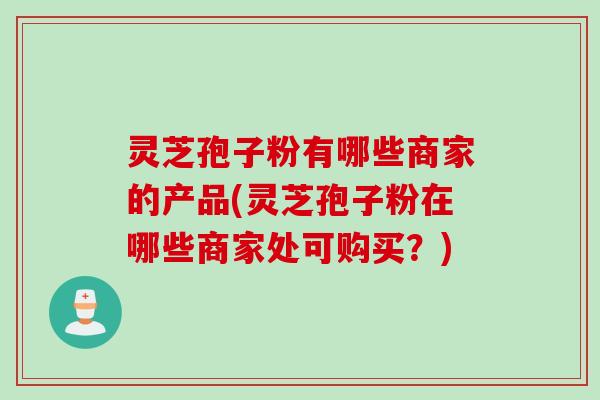 灵芝孢子粉有哪些商家的产品(灵芝孢子粉在哪些商家处可购买？)