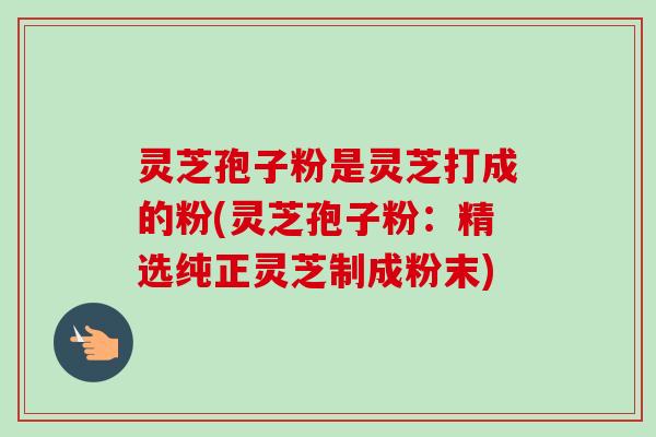 灵芝孢子粉是灵芝打成的粉(灵芝孢子粉：精选纯正灵芝制成粉末)