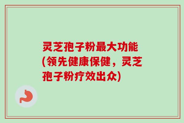 灵芝孢子粉最大功能 (领先健康保健，灵芝孢子粉疗效出众)