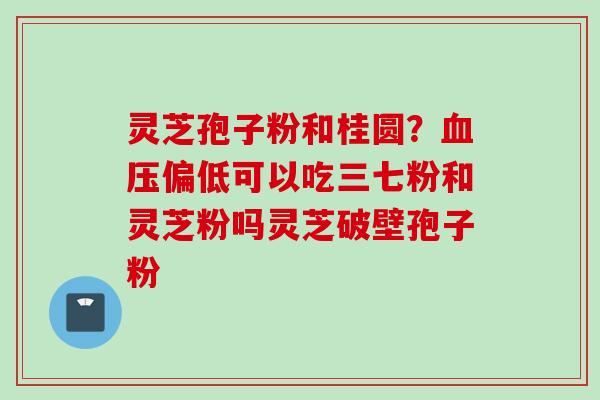 灵芝孢子粉和桂圆？偏低可以吃三七粉和灵芝粉吗灵芝破壁孢子粉