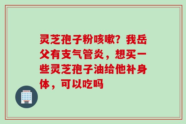 灵芝孢子粉?我岳父有,想买一些灵芝孢子油给他补身体,可以吃吗 灵芝孢子粉?我岳父有,想买一些灵芝孢子油给他补身体,可以吃吗