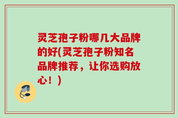 灵芝孢子粉哪几大品牌的好(灵芝孢子粉知名品牌推荐，让你选购放心！)