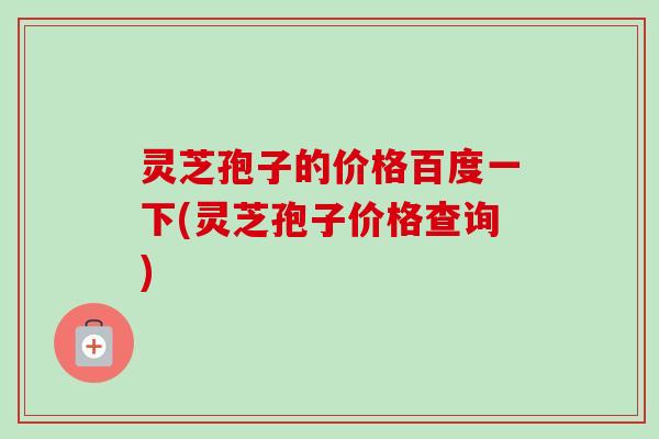 灵芝孢子的价格百度一下(灵芝孢子价格查询)