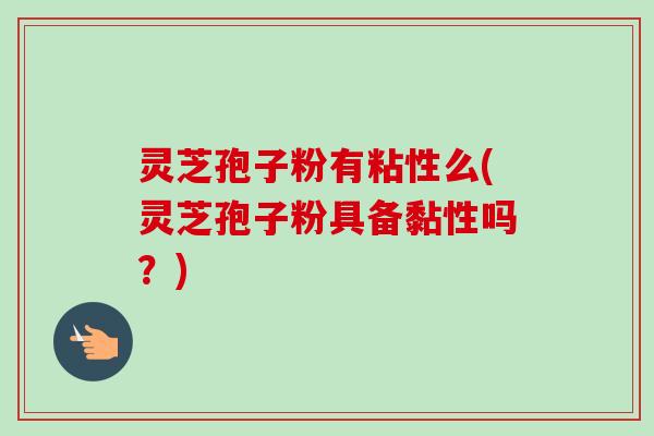 灵芝孢子粉有粘性么(灵芝孢子粉具备黏性吗？)