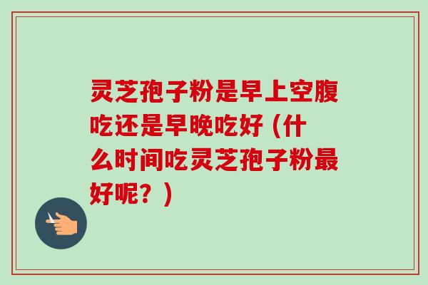 灵芝孢子粉是早上空腹吃还是早晚吃好 (什么时间吃灵芝孢子粉最好呢？)
