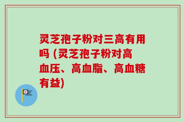 灵芝孢子粉对有用吗 (灵芝孢子粉对高、高、高有益) 灵芝孢子粉对有用吗 (灵芝孢子粉对高、高、高有益)