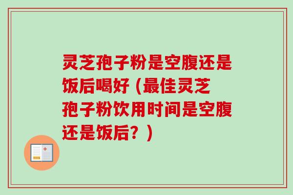 灵芝孢子粉是空腹还是饭后喝好 (佳灵芝孢子粉饮用时间是空腹还是饭后？)