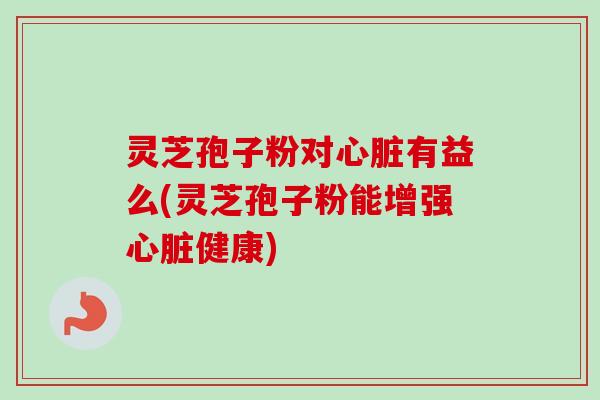 灵芝孢子粉对心脏有益么(灵芝孢子粉能增强心脏健康)