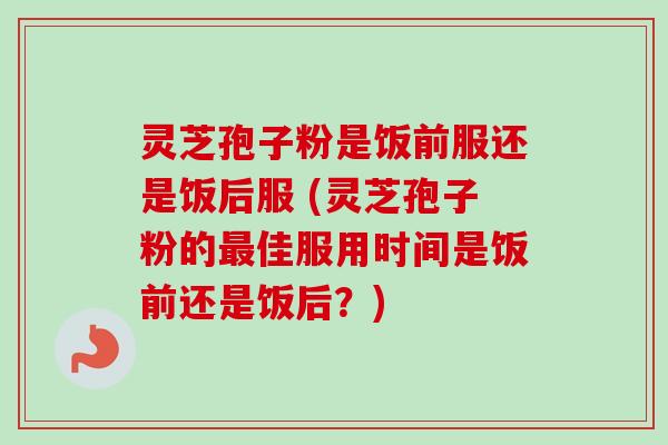 灵芝孢子粉是饭前服还是饭后服 (灵芝孢子粉的最佳服用时间是饭前还是饭后？)