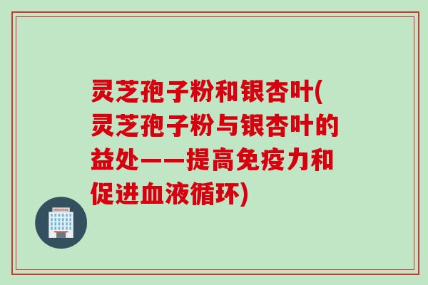灵芝孢子粉和银杏叶(灵芝孢子粉与银杏叶的益处——提高免疫力和促进血液循环)
